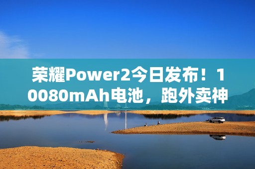 荣耀Power2今日发布！10080mAh电池，跑外卖神器