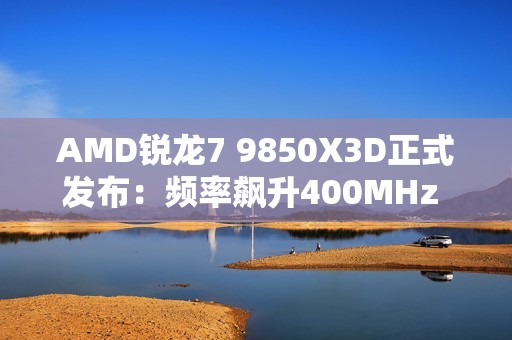 AMD锐龙7 9850X3D正式发布：频率飙升400MHz 功耗完全不变