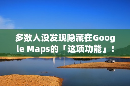 多数人没发现隐藏在Google Maps的「这项功能」！将完全改变看导航的习惯