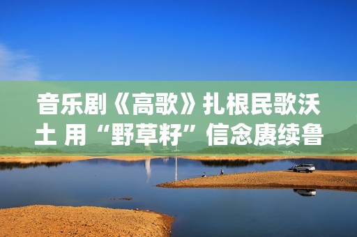 音乐剧《高歌》扎根民歌沃土 用“野草籽”信念赓续鲁艺精神(音乐剧《高歌》在古北水镇演出过吗?)