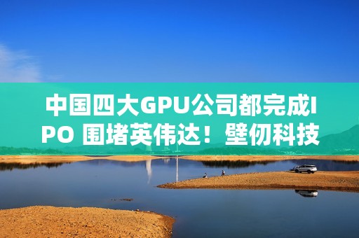 中国四大GPU公司都完成IPO 围堵英伟达！壁仞科技今日上市 股价涨幅最高超100%