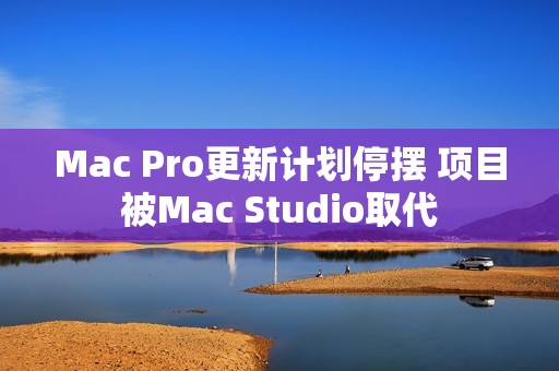 Mac Pro更新计划停摆 项目被Mac Studio取代
