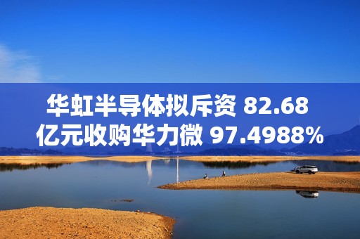 华虹半导体拟斥资 82.68 亿元收购华力微 97.4988% 股权