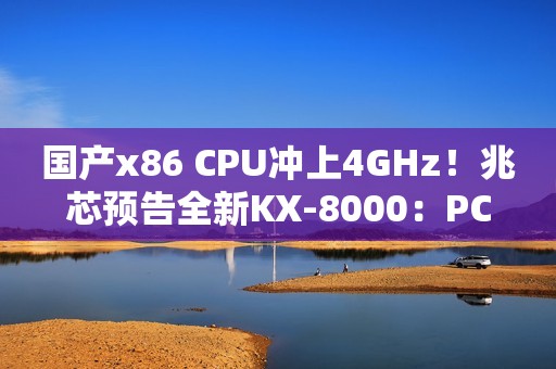 国产x86 CPU冲上4GHz！兆芯预告全新KX-8000：PCIe 5/DDR5都有了