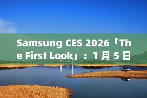 Samsung CES 2026「The First Look」：1 月 5 日线上直击 AI 客户体验新趋势