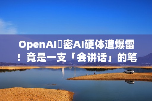 OpenAI祕密AI硬体遭爆雷！竟是一支「会讲话」的笔？