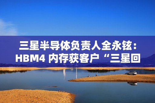 三星半导体负责人全永铉：HBM4 内存获客户“三星回来了”赞誉