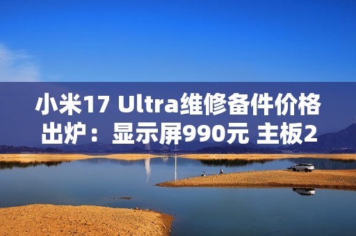 小米17 Ultra维修备件价格出炉：显示屏990元 主板2980元起