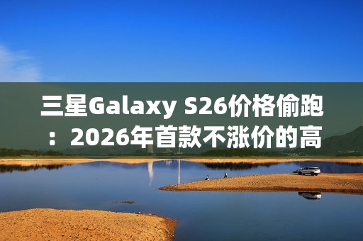 三星Galaxy S26价格偷跑：2026年首款不涨价的高端旗舰来了