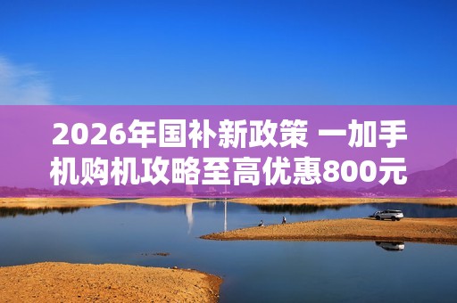 2026年国补新政策 一加手机购机攻略至高优惠800元