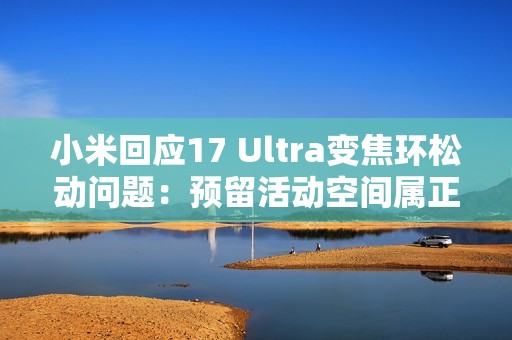 小米回应17 Ultra变焦环松动问题：预留活动空间属正常