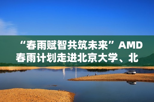 “春雨赋智共筑未来”AMD春雨计划走进北京大学、北京交通大学，以全栈式AI解决方案赋能AI学习与创新