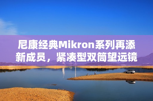 尼康经典Mikron系列再添新成员，紧凑型双筒望远镜6×15 CF与7×15 CF（黑色）焕新发布