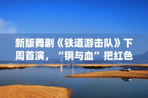 新版舞剧《铁道游击队》下周首演，“钢与血”把红色浪漫发挥到极致(新版舞剧《铁道游击队》)