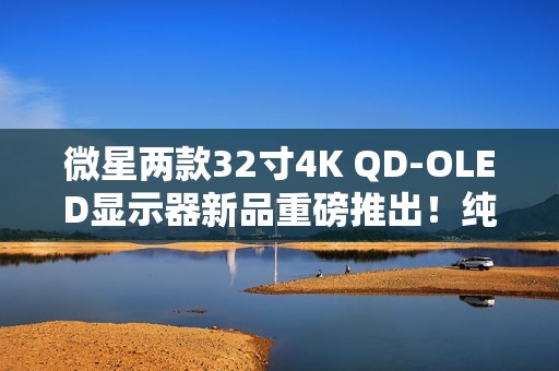 微星两款32寸4K QD-OLED显示器新品重磅推出！纯黑表现提升达40%