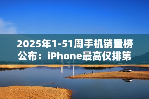 2025年1-51周手机销量榜公布：iPhone最高仅排第三