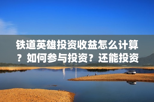 铁道英雄投资收益怎么计算？如何参与投资？还能投资吗？(铁道英雄投资多少)