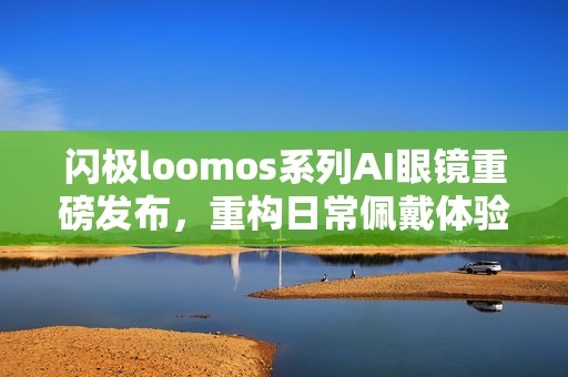 闪极loomos系列AI眼镜重磅发布，重构日常佩戴体验，再次引领智能穿戴赛道