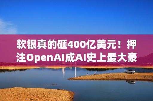 软银真的砸400亿美元！押注OpenAI成AI史上最大豪赌