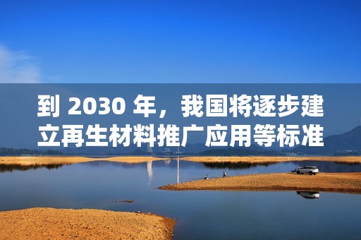 到 2030 年，我国将逐步建立再生材料推广应用等标准和认证体系