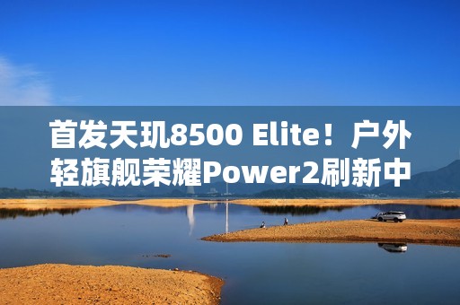 首发天玑8500 Elite！户外轻旗舰荣耀Power2刷新中端性能天花板