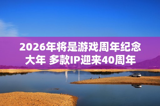 2026年将是游戏周年纪念大年 多款IP迎来40周年
