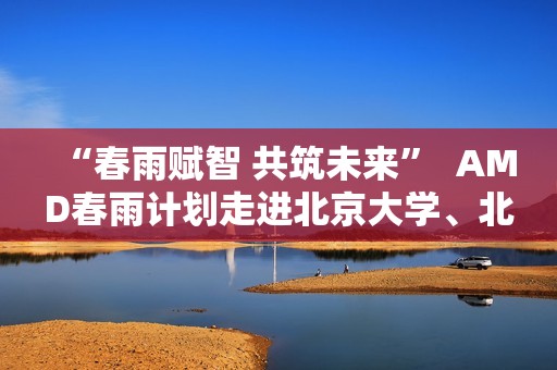“春雨赋智 共筑未来”  AMD春雨计划走进北京大学、北京交通大学，以全栈式AI解决方案赋能AI学习与创新