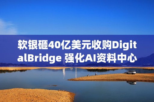 软银砸40亿美元收购DigitalBridge 强化AI资料中心布局