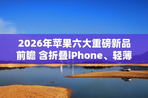 2026年苹果六大重磅新品前瞻 含折叠iPhone、轻薄Mac