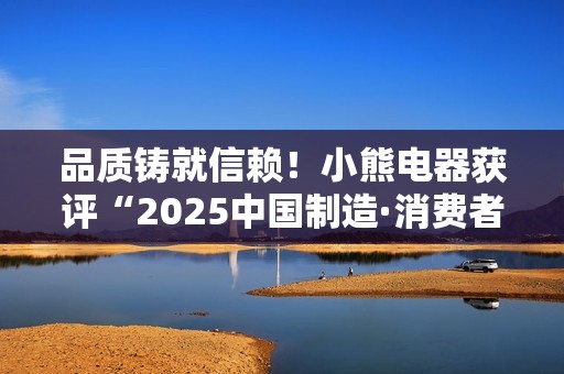 品质铸就信赖！小熊电器获评“2025中国制造·消费者信赖品牌”