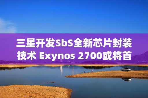 三星开发SbS全新芯片封装技术 Exynos 2700或将首发搭载