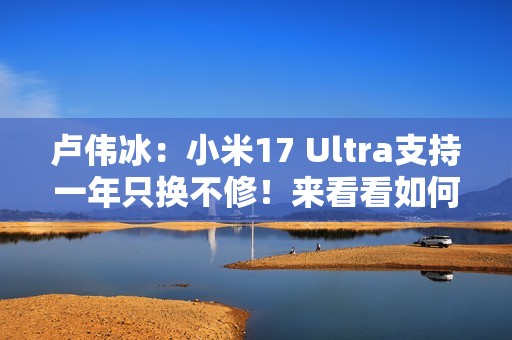 卢伟冰：小米17 Ultra支持一年只换不修！来看看如何申请