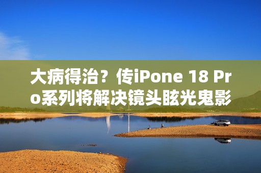 大病得治？传iPone 18 Pro系列将解决镜头眩光鬼影问题