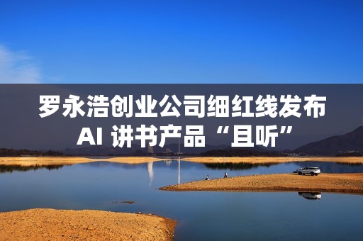 罗永浩创业公司细红线发布 AI 讲书产品“且听”