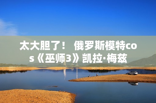 太大胆了！ 俄罗斯模特cos《巫师3》凯拉·梅兹