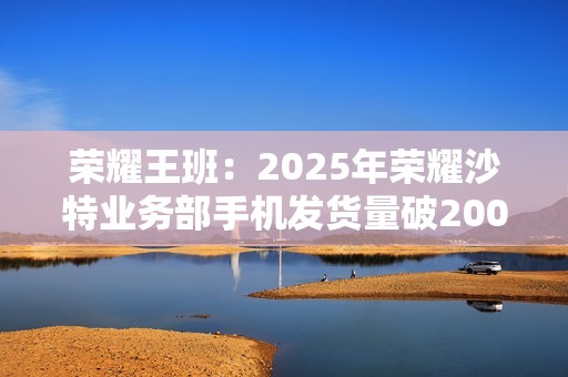 荣耀王班：2025年荣耀沙特业务部手机发货量破200万台