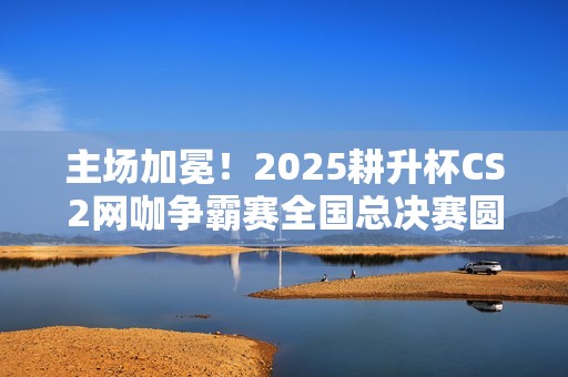 主场加冕！2025耕升杯CS2网咖争霸赛全国总决赛圆满落幕！