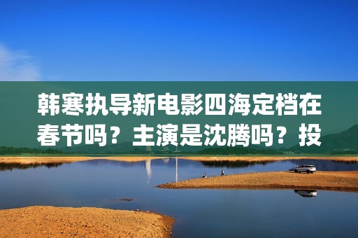 韩寒执导新电影四海定档在春节吗？主演是沈腾吗？投资收益多久分红呢(韩寒新电影在哪里开拍)
