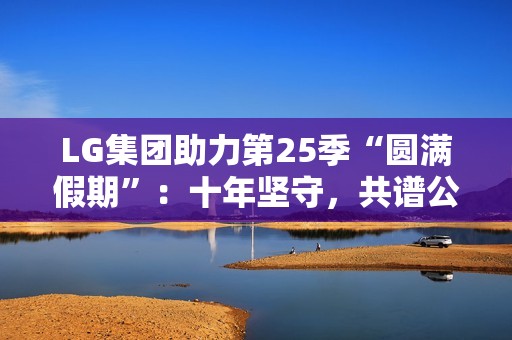 LG集团助力第25季“圆满假期”：十年坚守，共谱公益华章
