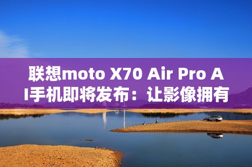 联想moto X70 Air Pro AI手机即将发布：让影像拥有思考