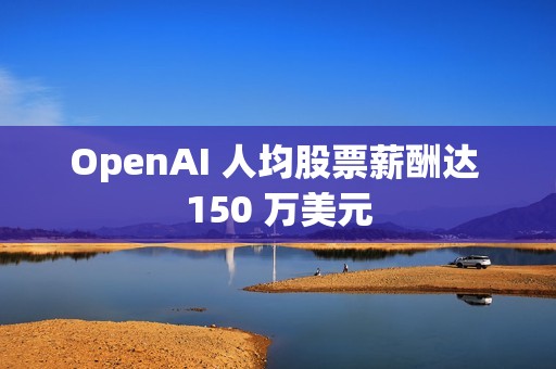 OpenAI 人均股票薪酬达 150 万美元