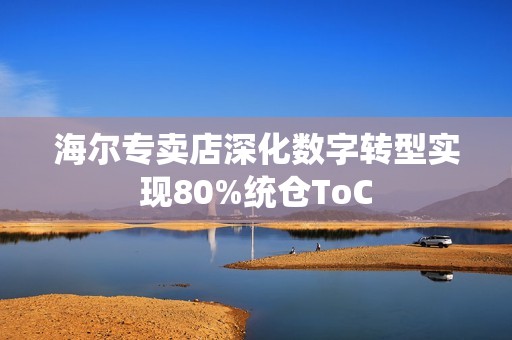 海尔专卖店深化数字转型实现80%统仓ToC