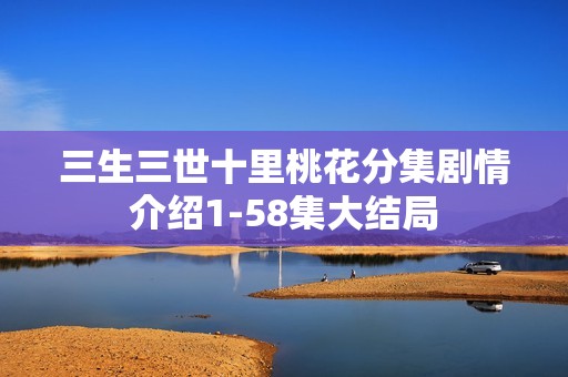 三生三世十里桃花分集剧情介绍1-58集大结局