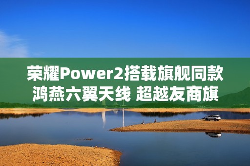 荣耀Power2搭载旗舰同款鸿燕六翼天线 超越友商旗舰