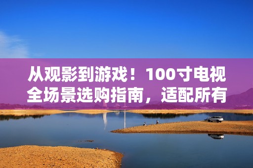 从观影到游戏！100寸电视全场景选购指南，适配所有家庭需求