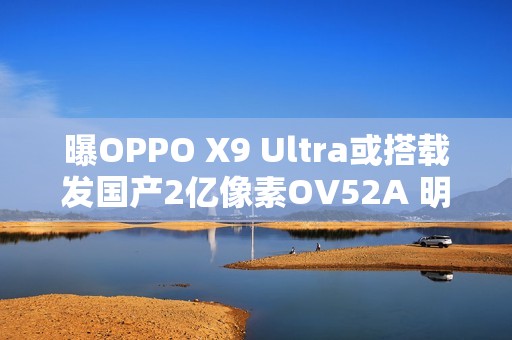 曝OPPO X9 Ultra或搭载发国产2亿像素OV52A 明年见