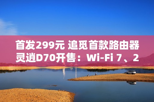 首发299元 追觅首款路由器灵逍D70开售：Wi-Fi 7、2.5G网口