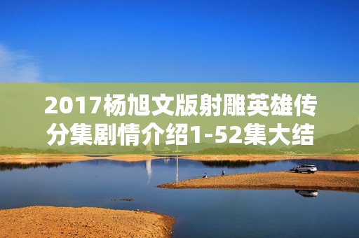 2017杨旭文版射雕英雄传分集剧情介绍1-52集大结局