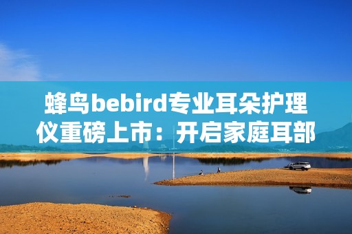 蜂鸟bebird专业耳朵护理仪重磅上市：开启家庭耳部健康“可视化”护理新时代！