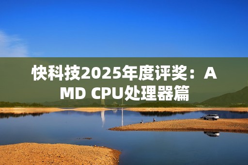 快科技2025年度评奖：AMD CPU处理器篇